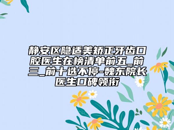 靜安區(qū)隱適美矯正牙齒口腔醫(yī)生在榜清單前五_前三_前十選不停-魏東院長醫(yī)生口碑領銜