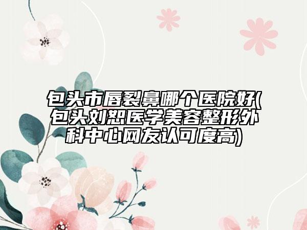 包頭市唇裂鼻哪個醫(yī)院好(包頭劉恕醫(yī)學美容整形外科中心網(wǎng)友認可度高)