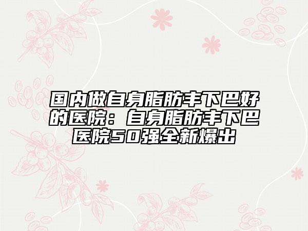 國內(nèi)做自身脂肪豐下巴好的醫(yī)院：自身脂肪豐下巴醫(yī)院50強全新爆出