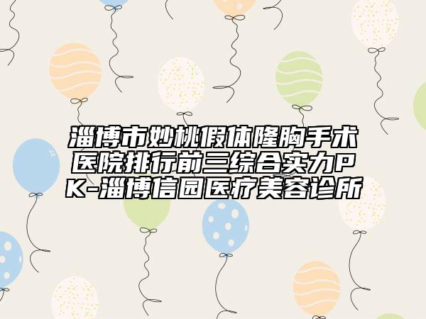 淄博市妙桃假體隆胸手術醫(yī)院排行前三綜合實力PK-淄博信園醫(yī)療美容診所