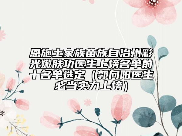 恩施土家族苗族自治州彩光嫩膚功醫(yī)生上榜名單前十名單選定（郭向陽(yáng)醫(yī)生必當(dāng)實(shí)力上榜）