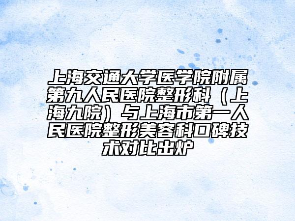 上海交通大學(xué)醫(yī)學(xué)院附屬第九人民醫(yī)院整形科（上海九院）與上海市第一人民醫(yī)院整形美容科口碑技術(shù)對比出爐