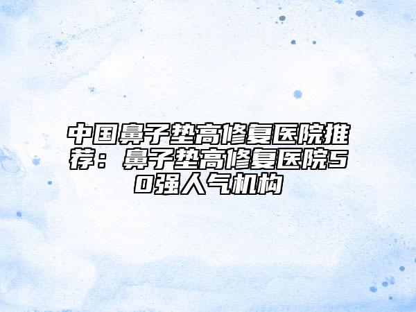 中國(guó)鼻子墊高修復(fù)醫(yī)院推薦：鼻子墊高修復(fù)醫(yī)院50強(qiáng)人氣機(jī)構(gòu)