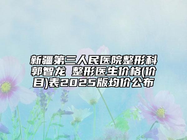新疆第三人民醫(yī)院整形科郭智龍?整形醫(yī)生價格(價目)表2025版均價公布