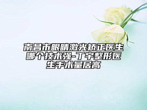 南昌市眼睛激光矯正醫(yī)生哪個(gè)技術(shù)強(qiáng)-丁宇整形醫(yī)生手術(shù)量居高