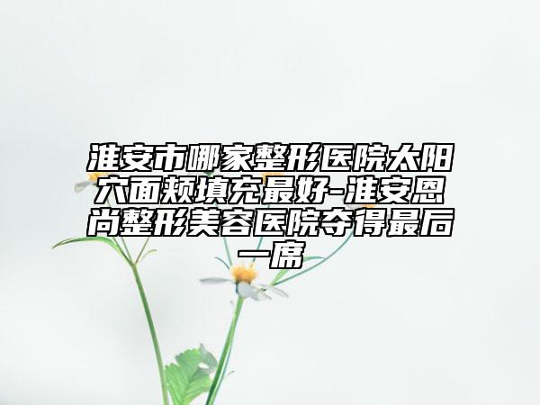 淮安市哪家整形醫(yī)院太陽穴面頰填充最好-淮安恩尚整形美容醫(yī)院奪得最后一席