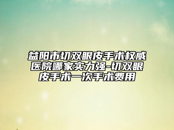 益陽市切雙眼皮手術權威醫(yī)院哪家實力強-切雙眼皮手術一次手術費用