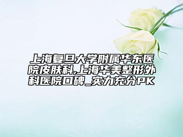 上海復(fù)旦大學(xué)附屬華東醫(yī)院皮膚科,上海華美整形外科醫(yī)院口碑_實(shí)力充分PK