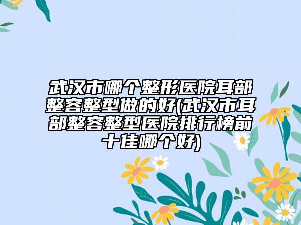 武漢市哪個整形醫(yī)院耳部整容整型做的好(武漢市耳部整容整型醫(yī)院排行榜前十佳哪個好)