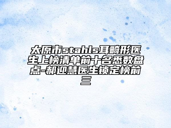 太原市stahls耳畸形醫(yī)生上榜清單前十名悉數(shù)盤點-郝迎慧醫(yī)生鎖定榜前三