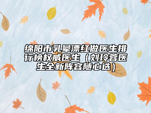 綿陽市乳暈漂紅做醫(yī)生排行榜權威醫(yī)生（劉玲蓉醫(yī)生全新陣容隨心選）