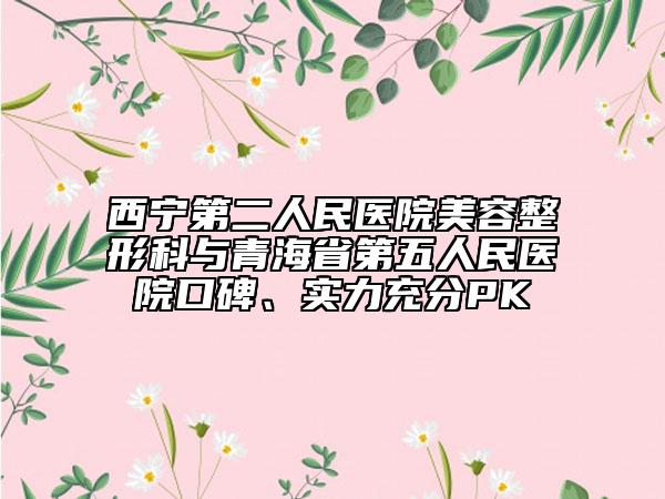 西寧第二人民醫(yī)院美容整形科與青海省第五人民醫(yī)院口碑、實(shí)力充分PK