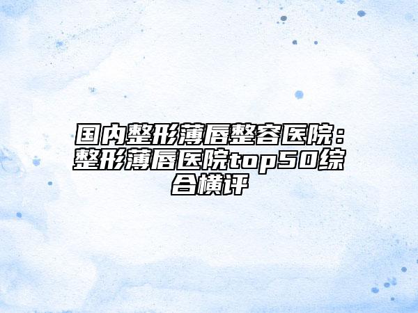 國(guó)內(nèi)整形薄唇整容醫(yī)院：整形薄唇醫(yī)院top50綜合橫評(píng)