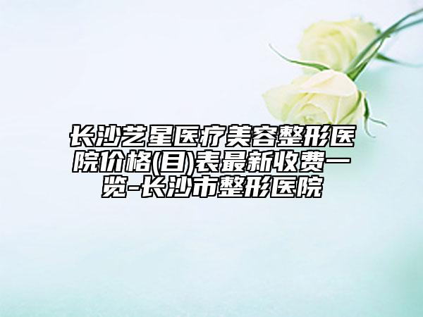 長沙藝星醫(yī)療美容整形醫(yī)院價格(目)表最新收費一覽-長沙市整形醫(yī)院