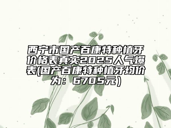 西寧市國產百康特種植牙價格表真實2025人氣爆表(國產百康特種植牙均價為：6705元）