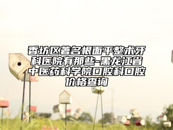 香坊區(qū)著名根面平整術(shù)牙科醫(yī)院有那些-黑龍江省中醫(yī)藥科學院口腔科口腔價格查詢
