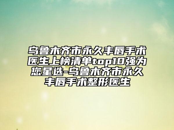 烏魯木齊市永久豐唇手術醫(yī)生上榜清單top10強為您星選-烏魯木齊市永久豐唇手術整形醫(yī)生