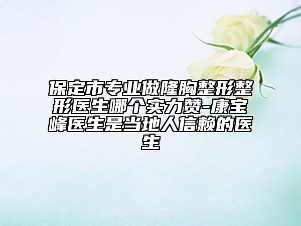 保定市專業(yè)做隆胸整形整形醫(yī)生哪個實力贊-康寶峰醫(yī)生是當(dāng)?shù)厝诵刨嚨尼t(yī)生