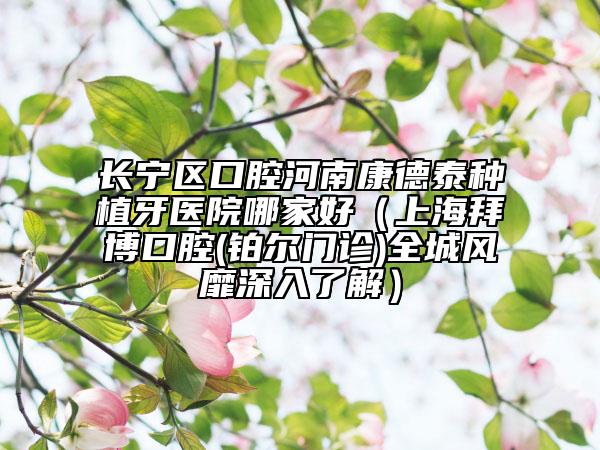 長寧區(qū)口腔河南康德泰種植牙醫(yī)院哪家好（上海拜博口腔(鉑爾門診)全城風(fēng)靡深入了解）