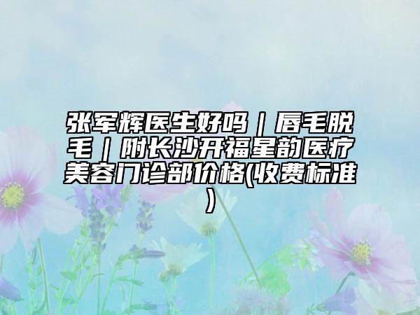 張軍輝醫(yī)生好嗎|唇毛脫毛|附長沙開福星韻醫(yī)療美容門診部價格(收費標準)