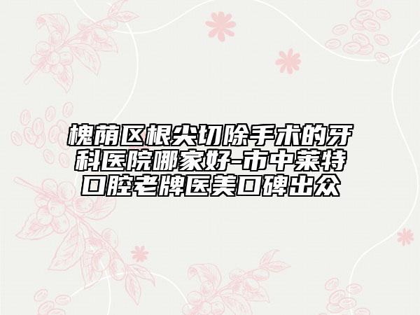 槐蔭區(qū)根尖切除手術(shù)的牙科醫(yī)院哪家好-市中萊特口腔老牌醫(yī)美口碑出眾