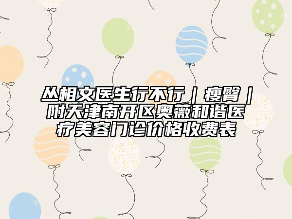 叢相文醫(yī)生行不行｜瘦臀｜附天津南開(kāi)區(qū)奧薇和諧醫(yī)療美容門(mén)診價(jià)格收費(fèi)表