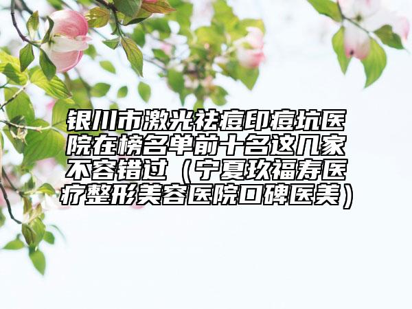 銀川市激光祛痘印痘坑醫(yī)院在榜名單前十名這幾家不容錯(cuò)過(guò)（寧夏玖福壽醫(yī)療整形美容醫(yī)院口碑醫(yī)美）