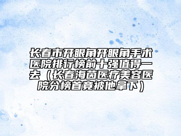 長春市開眼角開眼角手術(shù)醫(yī)院排行榜前十強(qiáng)值得一去（長春海茵醫(yī)療美容醫(yī)院分榜首竟被他拿下）
