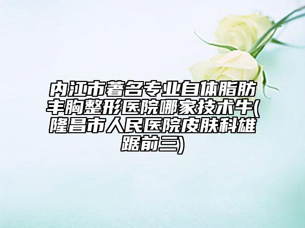 內(nèi)江市著名專業(yè)自體脂肪豐胸整形醫(yī)院哪家技術(shù)牛(隆昌市人民醫(yī)院皮膚科雄踞前三)