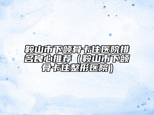 鞍山市下頜骨卡住醫(yī)院排名良心推薦（鞍山市下頜骨卡住整形醫(yī)院）