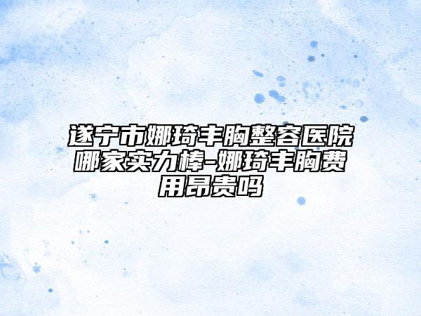 遂寧市娜琦豐胸整容醫(yī)院哪家實力棒-娜琦豐胸費用昂貴嗎