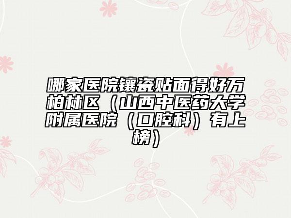 哪家醫(yī)院鑲瓷貼面得好萬柏林區(qū)（山西中醫(yī)藥大學(xué)附屬醫(yī)院（口腔科）有上榜）
