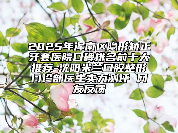 2025年渾南區(qū)隱形矯正牙套醫(yī)院口碑排名前十大推薦-沈陽米蘭口腔整形門診部醫(yī)生實(shí)力測評 網(wǎng)友反饋