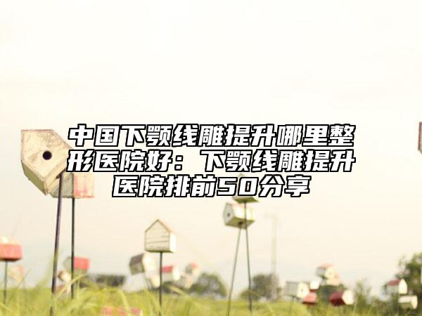 中國下顎線雕提升哪里整形醫(yī)院好：下顎線雕提升醫(yī)院排前50分享