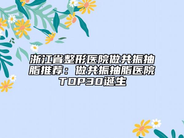 浙江省整形醫(yī)院做共振抽脂推薦：做共振抽脂醫(yī)院TOP30誕生