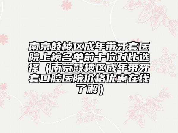 南京鼓樓區(qū)成年帶牙套醫(yī)院上榜名單前十位對比選擇（南京鼓樓區(qū)成年帶牙套口腔醫(yī)院價格優(yōu)惠在線了解）