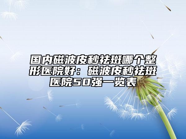 國內(nèi)磁波皮秒祛斑哪個整形醫(yī)院好：磁波皮秒祛斑醫(yī)院50強(qiáng)一覽表