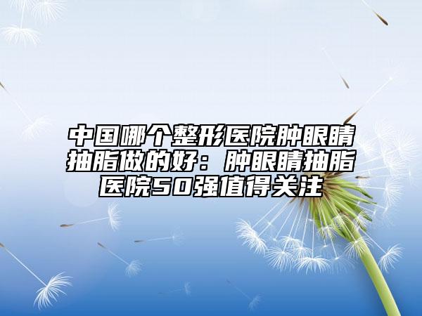 中國(guó)哪個(gè)整形醫(yī)院腫眼睛抽脂做的好：腫眼睛抽脂醫(yī)院50強(qiáng)值得關(guān)注