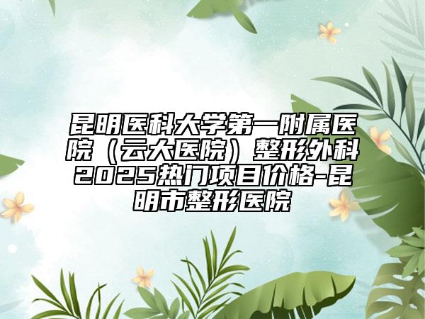 昆明醫(yī)科大學第一附屬醫(yī)院（云大醫(yī)院）整形外科2025熱門項目價格-昆明市整形醫(yī)院