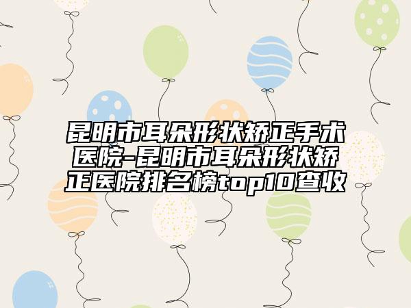 昆明市耳朵形狀矯正手術(shù)醫(yī)院-昆明市耳朵形狀矯正醫(yī)院排名榜top10查收
