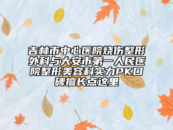 吉林市中心醫(yī)院燒傷整形外科與大安市第一人民醫(yī)院整形美容科實力PK口碑擅長點這里