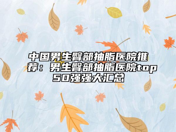 中國(guó)男生臀部抽脂醫(yī)院推薦：男生臀部抽脂醫(yī)院top50強(qiáng)強(qiáng)大匯總