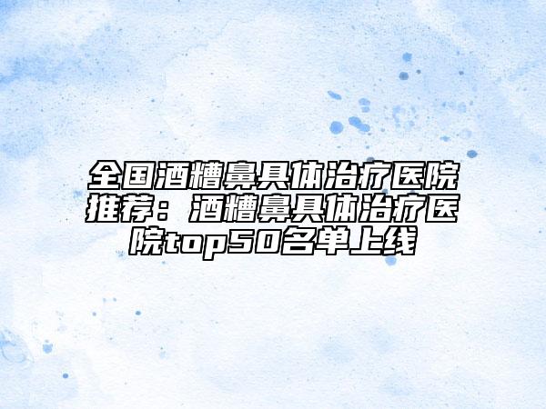 全國酒糟鼻具體治療醫(yī)院推薦:酒糟鼻具體治療醫(yī)院top50名單上線