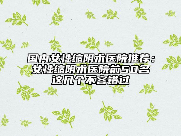 國內(nèi)女性縮陰術(shù)醫(yī)院推薦：女性縮陰術(shù)醫(yī)院前50名這幾個(gè)不容錯(cuò)過