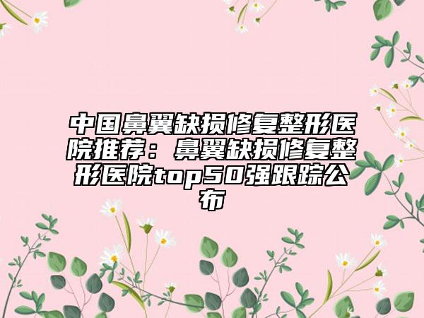 中國鼻翼缺損修復(fù)整形醫(yī)院推薦：鼻翼缺損修復(fù)整形醫(yī)院top50強(qiáng)跟蹤公布