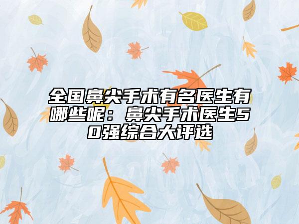 全國(guó)鼻尖手術(shù)有名醫(yī)生有哪些呢：鼻尖手術(shù)醫(yī)生50強(qiáng)綜合大評(píng)選