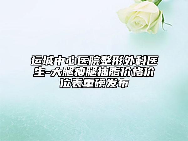 運(yùn)城中心醫(yī)院整形外科醫(yī)生-大腿瘦腿抽脂價(jià)格價(jià)位表重磅發(fā)布