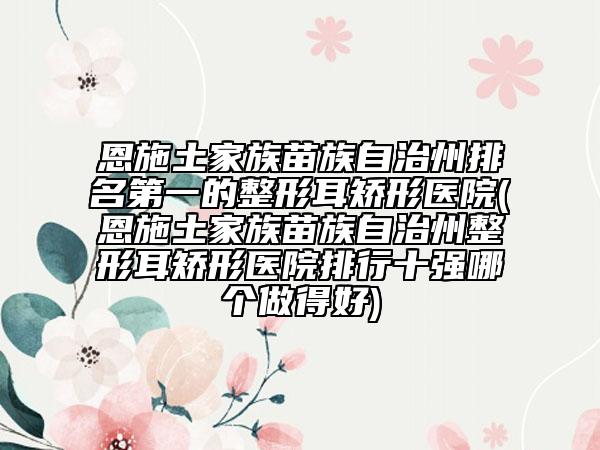 恩施土家族苗族自治州排名第一的整形耳矯形醫(yī)院(恩施土家族苗族自治州整形耳矯形醫(yī)院排行十強(qiáng)哪個(gè)做得好)