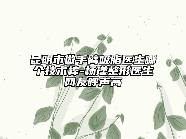 昆明市做手臂吸脂醫(yī)生哪個技術棒-楊瑾整形醫(yī)生網(wǎng)友呼聲高
