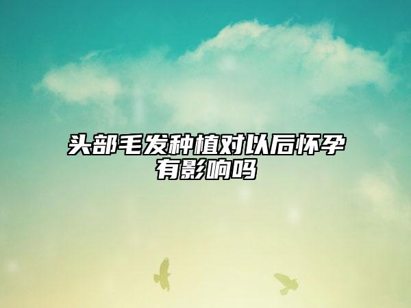 頭部毛發(fā)種植對(duì)以后懷孕有影響嗎